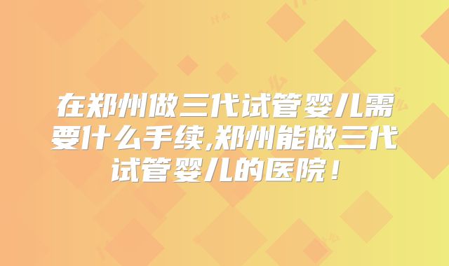 在郑州做三代试管婴儿需要什么手续,郑州能做三代试管婴儿的医院!