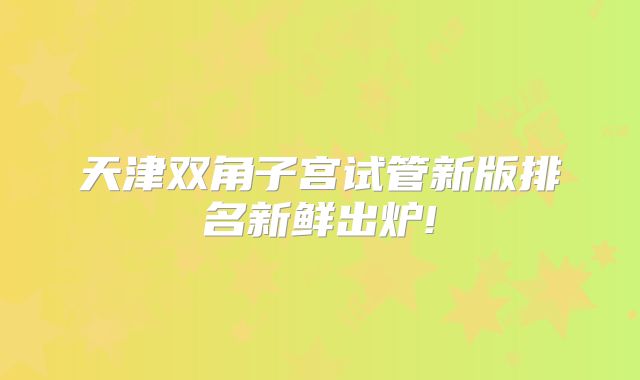 天津双角子宫试管新版排名新鲜出炉!