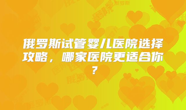 俄罗斯试管婴儿医院选择攻略，哪家医院更适合你？