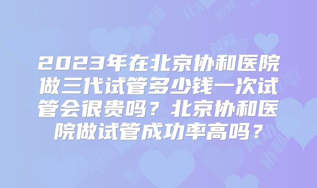 2023年在北京协和医院做三代试管多少钱一次试管会很贵吗？北京协和医院做试管成功率高吗？