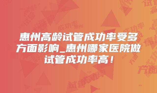 惠州高龄试管成功率受多方面影响_惠州哪家医院做试管成功率高！