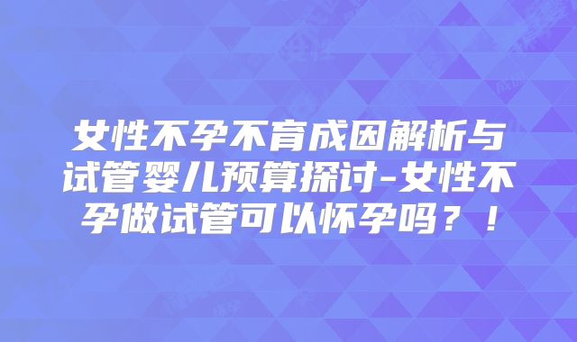女性不孕不育成因解析与试管婴儿预算探讨-女性不孕做试管可以怀孕吗？！