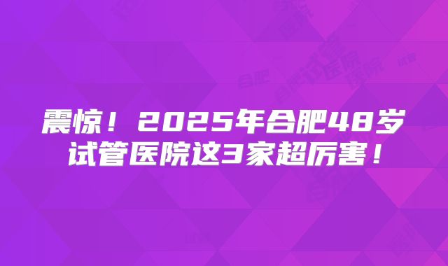 震惊！2025年合肥48岁试管医院这3家超厉害！