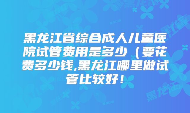 黑龙江省综合成人儿童医院试管费用是多少(要花费多少钱,黑龙江哪里做试管比较好!