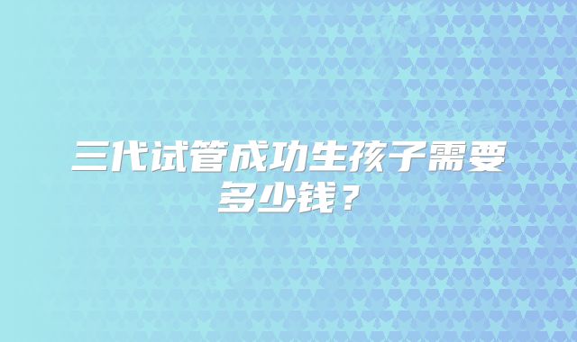三代试管成功生孩子需要多少钱？
