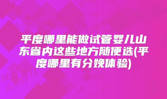平度哪里能做试管婴儿山东省内这些地方随便选(平度哪里有分娩体验)