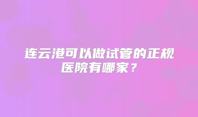 连云港可以做试管的正规医院有哪家？