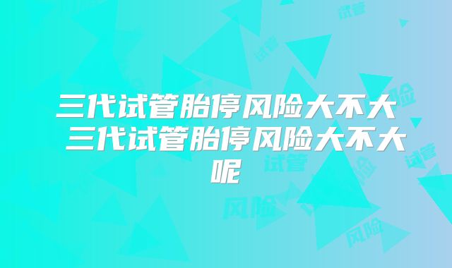 三代试管胎停风险大不大 三代试管胎停风险大不大呢