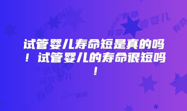 试管婴儿寿命短是真的吗!试管婴儿的寿命很短吗!