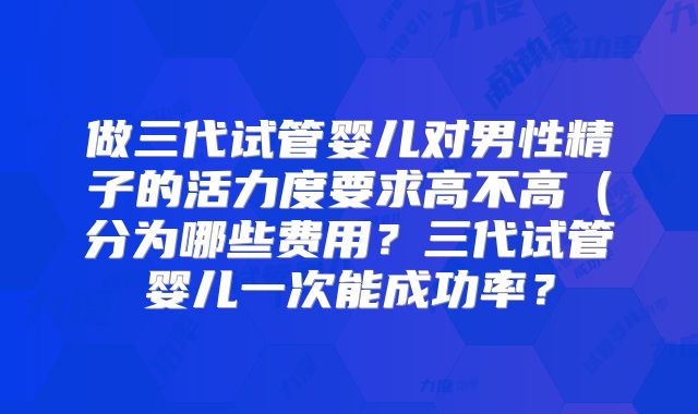 做三代试管婴儿对男性精子的活力度要求高不高（分为哪些费用？三代试管婴儿一次能成功率？