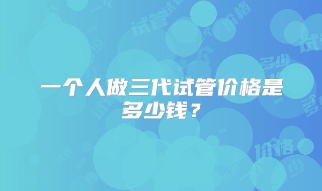 一个人做三代试管价格是多少钱？