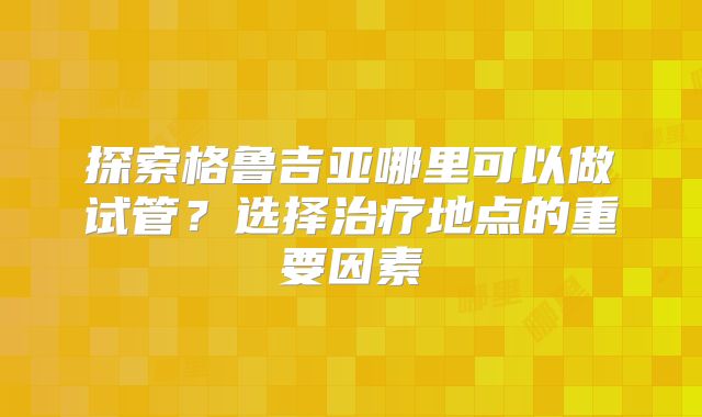 探索格鲁吉亚哪里可以做试管？选择治疗地点的重要因素