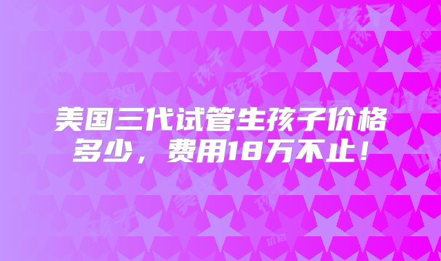 美国三代试管生孩子价格多少,费用18万不止!