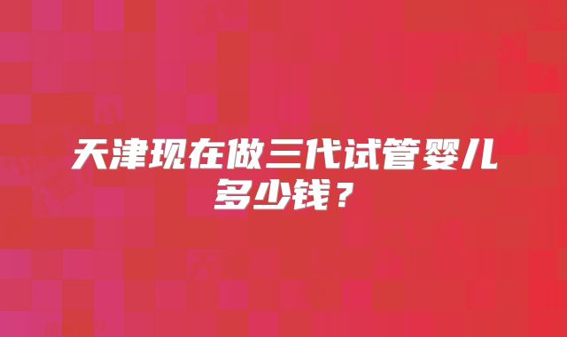 天津现在做三代试管婴儿多少钱?