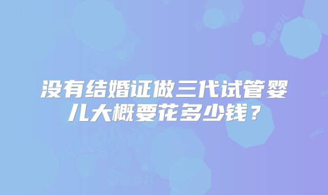 没有结婚证做三代试管婴儿大概要花多少钱？