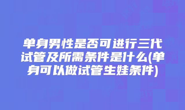 单身男性是否可进行三代试管及所需条件是什么(单身可以做试管生娃条件)