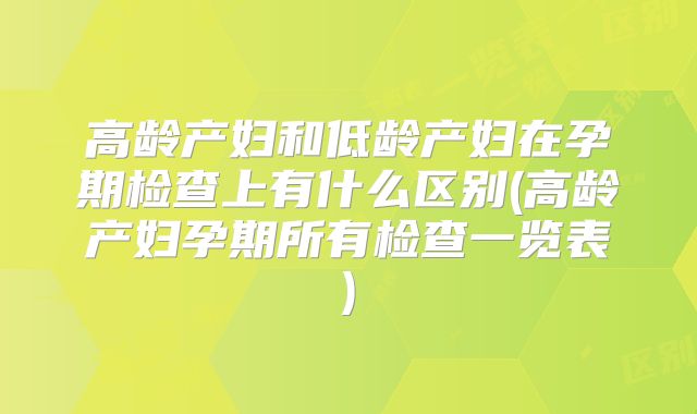 高龄产妇和低龄产妇在孕期检查上有什么区别(高龄产妇孕期所有检查一览表)