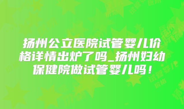 扬州公立医院试管婴儿价格详情出炉了吗_扬州妇幼保健院做试管婴儿吗！