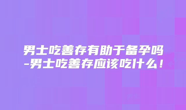 男士吃善存有助于备孕吗-男士吃善存应该吃什么!