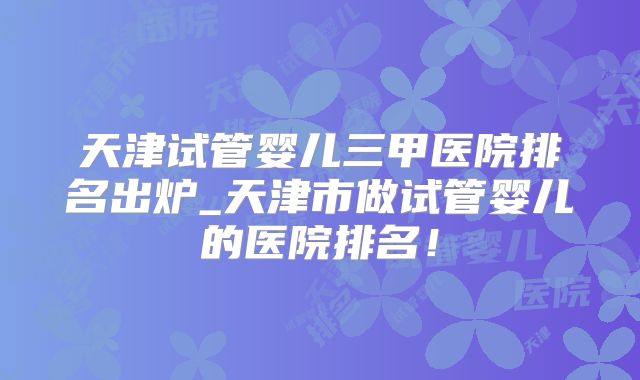 天津试管婴儿三甲医院排名出炉_天津市做试管婴儿的医院排名！