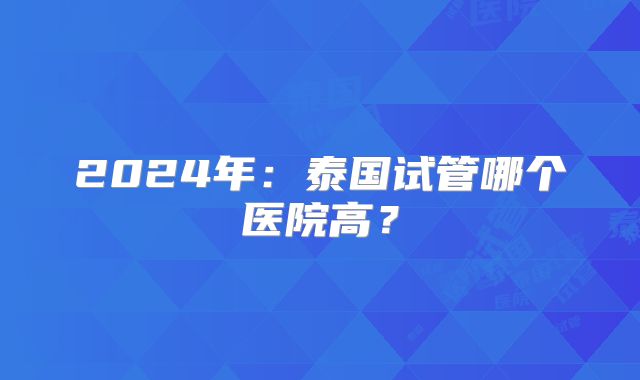 2024年：泰国试管哪个医院高？