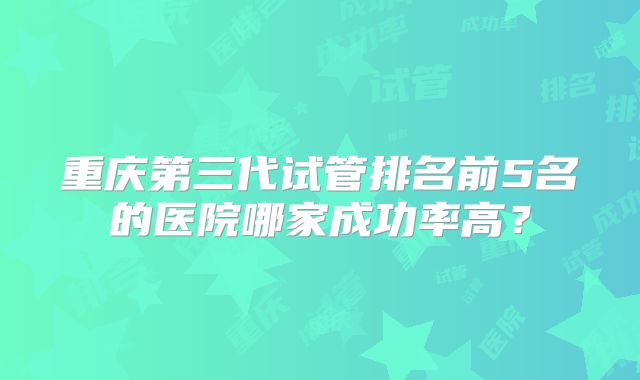 重庆第三代试管排名前5名的医院哪家成功率高?