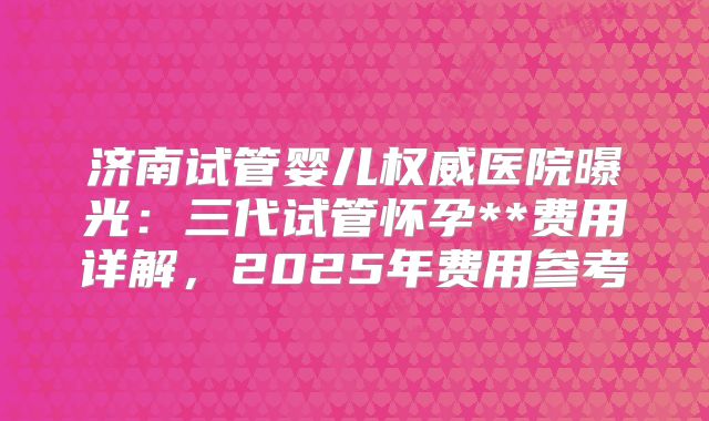 济南试管婴儿权威医院曝光：三代试管怀孕**费用详解，2025年费用参考