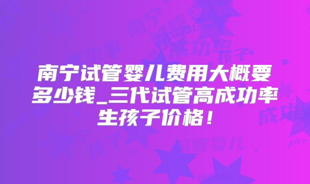 南宁试管婴儿费用大概要多少钱_三代试管高成功率生孩子价格!