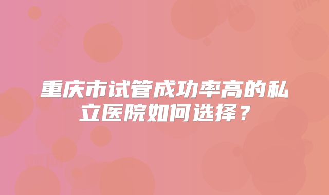 重庆市试管成功率高的私立医院如何选择?