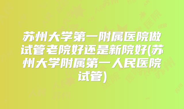 苏州大学第一附属医院做试管老院好还是新院好(苏州大学附属第一人民医院试管)