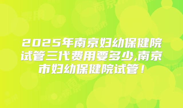 2025年南京妇幼保健院试管三代费用要多少,南京市妇幼保健院试管！