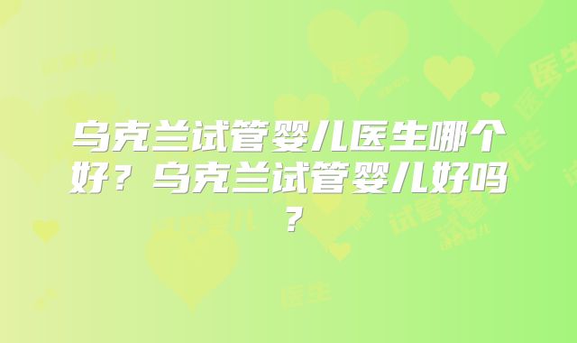 乌克兰试管婴儿医生哪个好？乌克兰试管婴儿好吗？