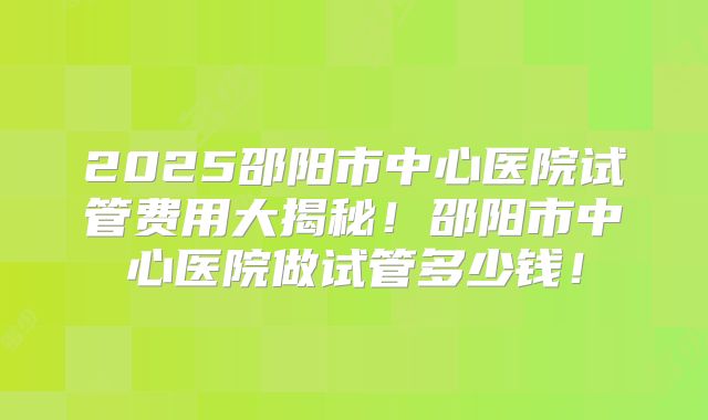 2025邵阳市中心医院试管费用大揭秘！邵阳市中心医院做试管多少钱！