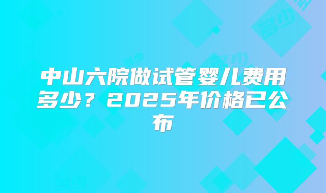 中山六院做试管婴儿费用多少？2025年价格已公布