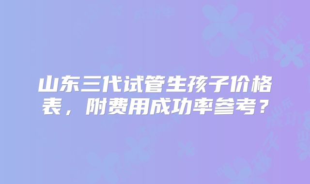 山东三代试管生孩子价格表，附费用成功率参考？