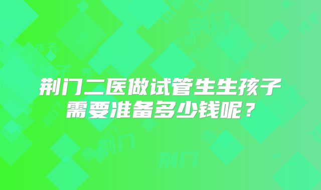 荆门二医做试管生生孩子需要准备多少钱呢？