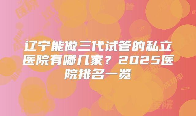 辽宁能做三代试管的私立医院有哪几家?2025医院排名一览