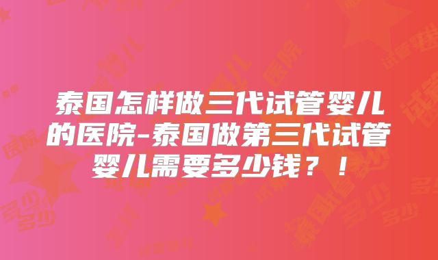 泰国怎样做三代试管婴儿的医院-泰国做第三代试管婴儿需要多少钱?!