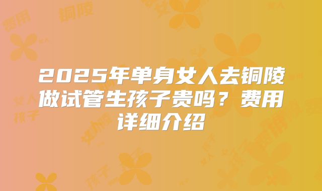 2025年单身女人去铜陵做试管生孩子贵吗？费用详细介绍