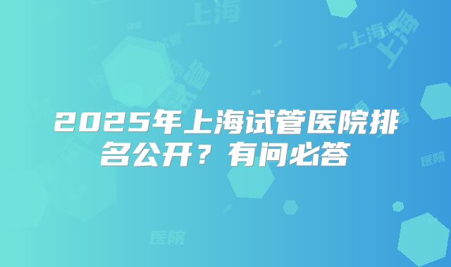 2025年上海试管医院排名公开?有问必答