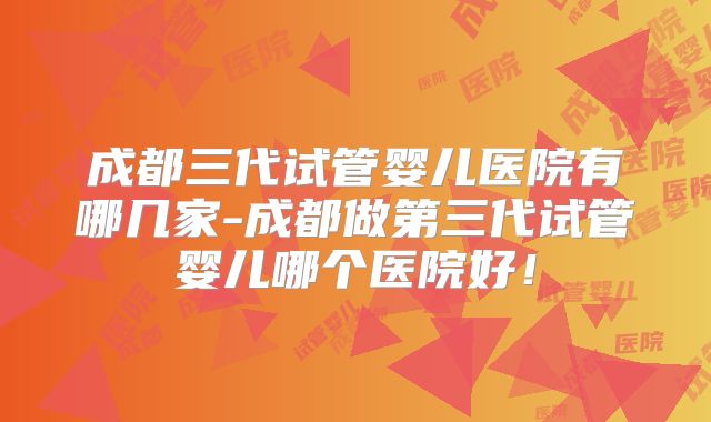 成都三代试管婴儿医院有哪几家-成都做第三代试管婴儿哪个医院好!