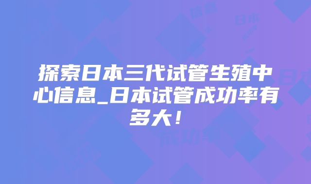 探索日本三代试管生殖中心信息_日本试管成功率有多大!