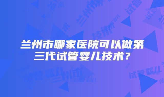 兰州市哪家医院可以做第三代试管婴儿技术？