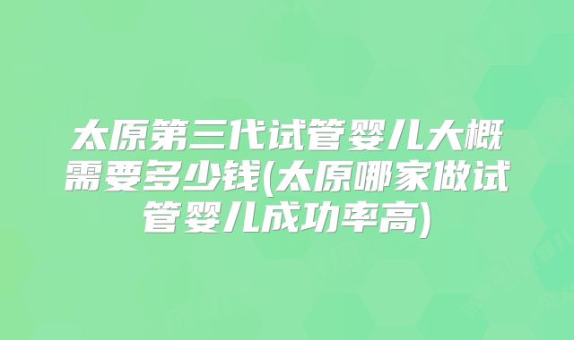 太原第三代试管婴儿大概需要多少钱(太原哪家做试管婴儿成功率高)