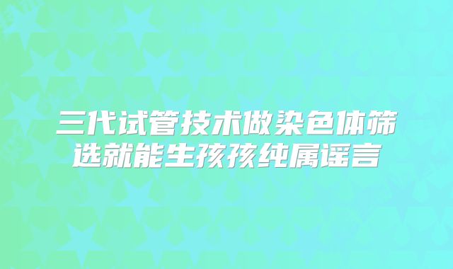 三代试管技术做染色体筛选就能生孩孩纯属谣言