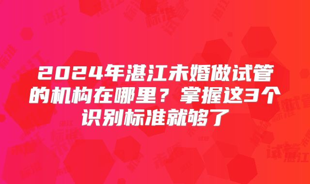 2024年湛江未婚做试管的机构在哪里？掌握这3个识别标准就够了