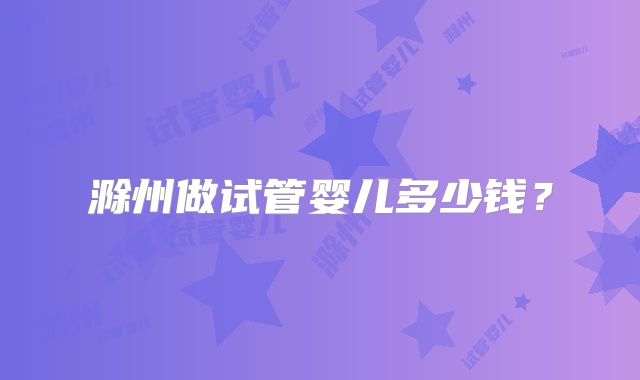 滁州做试管婴儿多少钱？