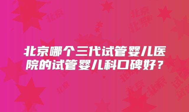 北京哪个三代试管婴儿医院的试管婴儿科口碑好?