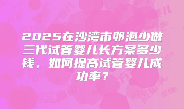 2025在沙湾市卵泡少做三代试管婴儿长方案多少钱，如何提高试管婴儿成功率？