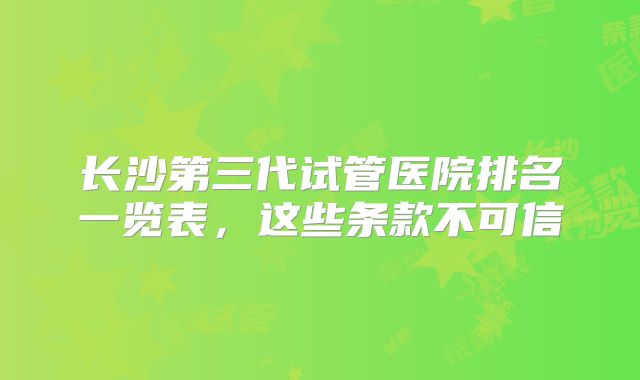 长沙第三代试管医院排名一览表，这些条款不可信